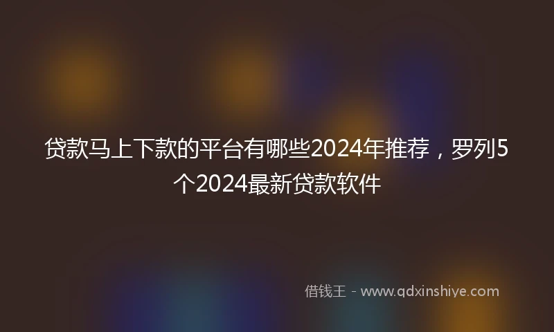 贷款马上下款的平台有哪些2024年推荐，罗列5个2024最新贷款软件