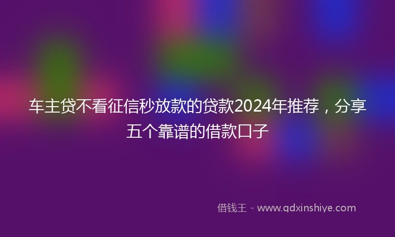 车主贷不看征信秒放款的贷款2024年推荐，分享五个靠谱的借款口子
