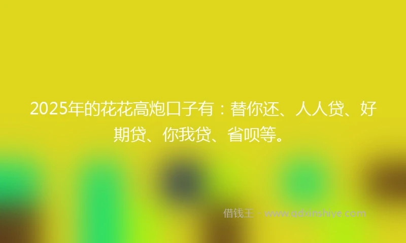 2025年的花花高炮口子有：替你还、人人贷、好期贷、你我贷、省呗等。