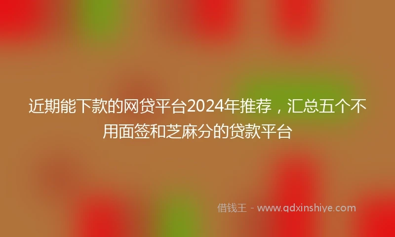 近期能下款的网贷平台2024年推荐，汇总五个不用面签和芝麻分的贷款平台