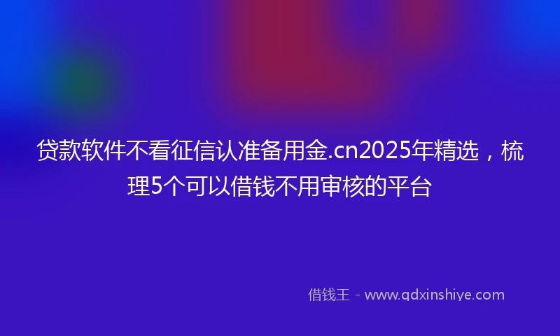贷款软件不看征信认准备用金.cn2025年精选，梳理5个可以借钱不用审核的平台