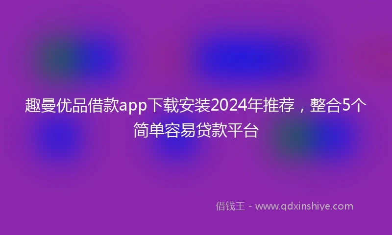 趣曼优品借款app下载安装2024年推荐，整合5个简单容易贷款平台