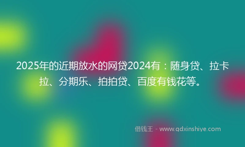 2025年的近期放水的网贷2024有：随身贷、拉卡拉、分期乐、拍拍贷、百度有钱花等。