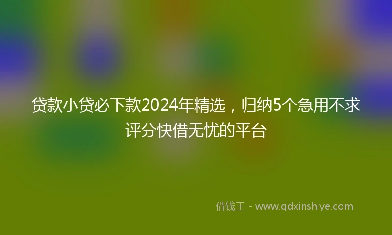 贷款小贷必下款2024年精选，归纳5个急用不求评分快借无忧的平台