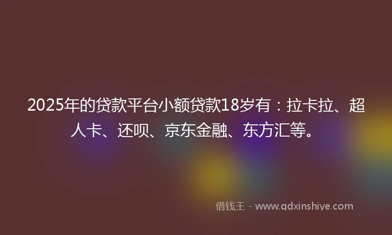 2025年的贷款平台小额贷款18岁有：拉卡拉、超人卡、还呗、京东金融、东方汇等。