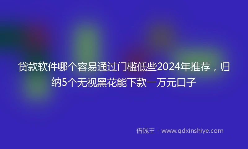 贷款软件哪个容易通过门槛低些2024年推荐，归纳5个无视黑花能下款一万元口子
