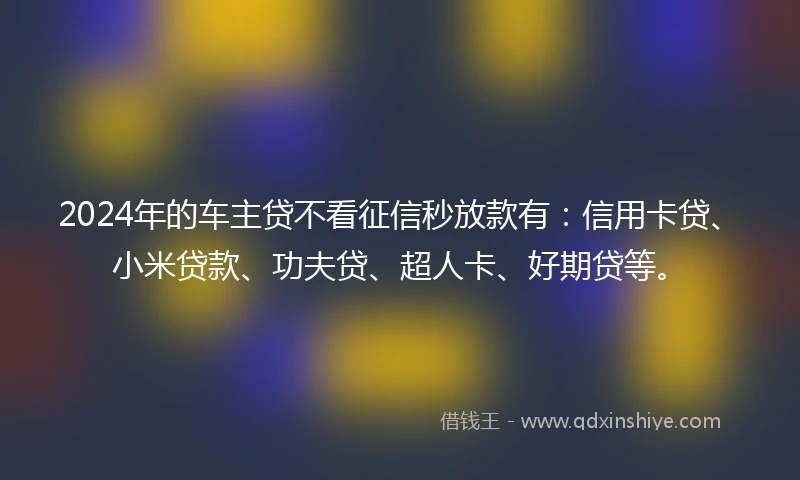 2024年的车主贷不看征信秒放款有：信用卡贷、小米贷款、功夫贷、超人卡、好期贷等。