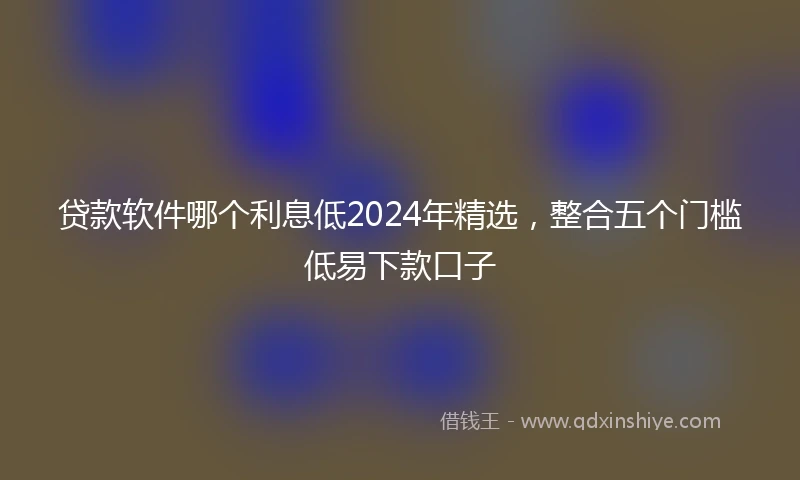 贷款软件哪个利息低2024年精选，整合五个门槛低易下款口子
