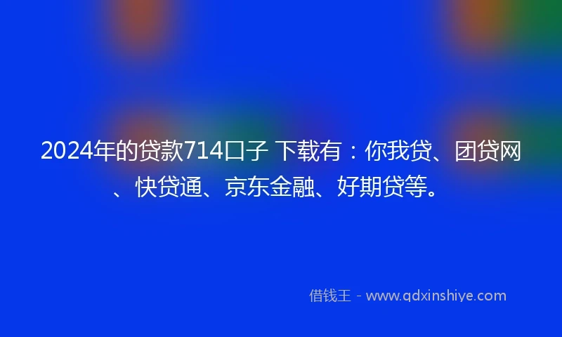 2024年的贷款714口子 下载有：你我贷、团贷网、快贷通、京东金融、好期贷等。