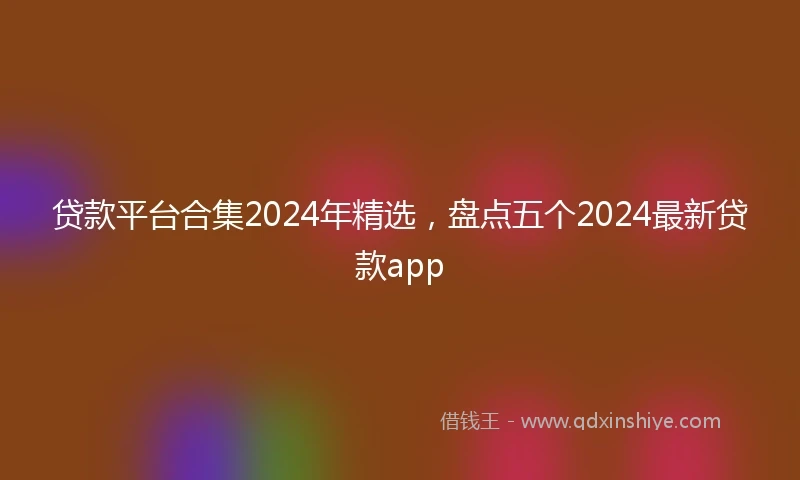 贷款平台合集2024年精选，盘点五个2024最新贷款app