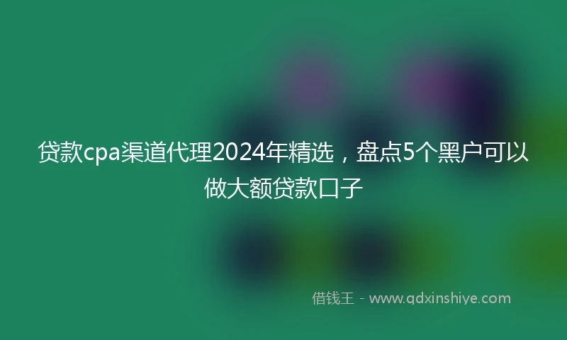 贷款cpa渠道代理2024年精选，盘点5个黑户可以做大额贷款口子