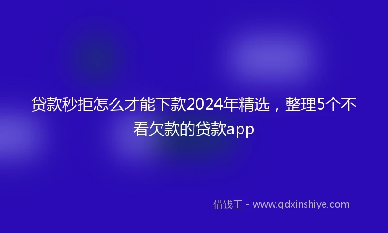 贷款秒拒怎么才能下款2024年精选，整理5个不看欠款的贷款app