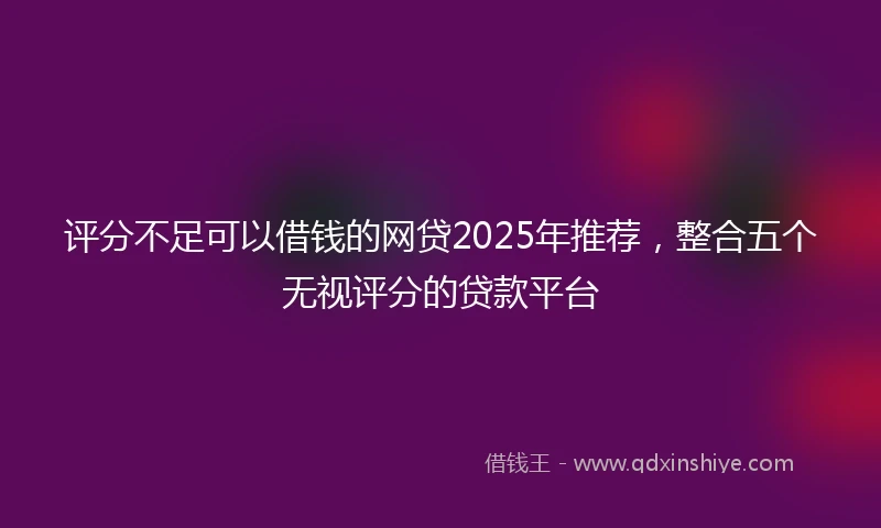 评分不足可以借钱的网贷2025年推荐，整合五个无视评分的贷款平台