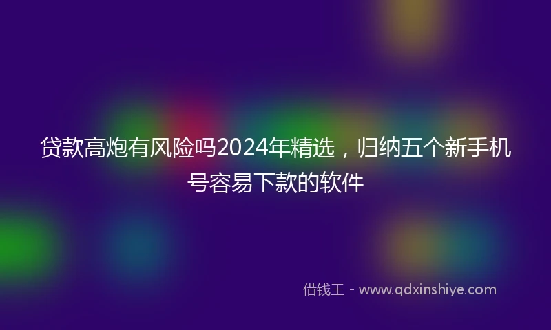 贷款高炮有风险吗2024年精选,归纳五个新手机号容易下款的软件
