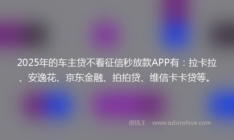 2025年的车主贷不看征信秒放款APP有：拉卡拉、安逸花、京东金融、拍拍贷、维信卡卡贷等。