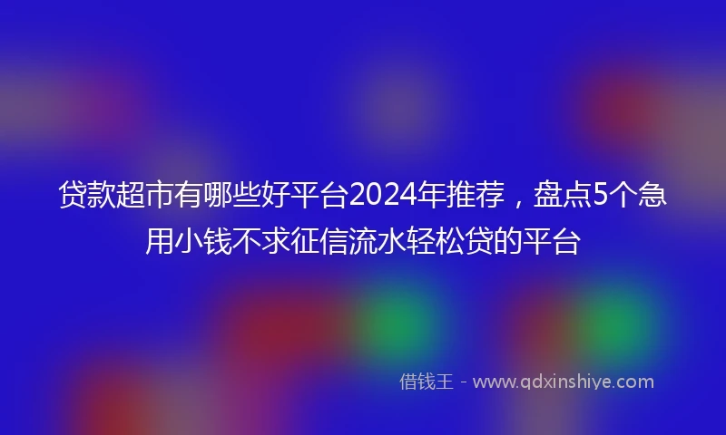 贷款超市有哪些好平台2024年推荐，盘点5个急用小钱不求征信流水轻松贷的平台