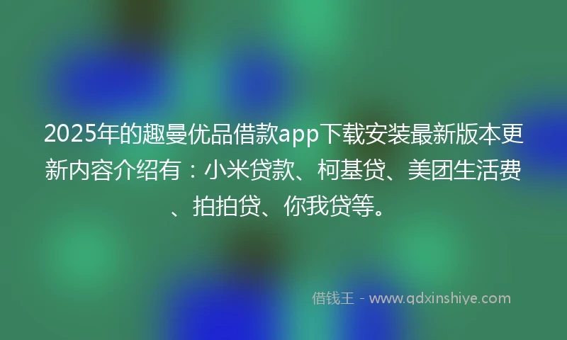 2025年的趣曼优品借款app下载安装最新版本更新内容介绍有：小米贷款、柯基贷、美团生活费、拍拍贷、你我贷等。