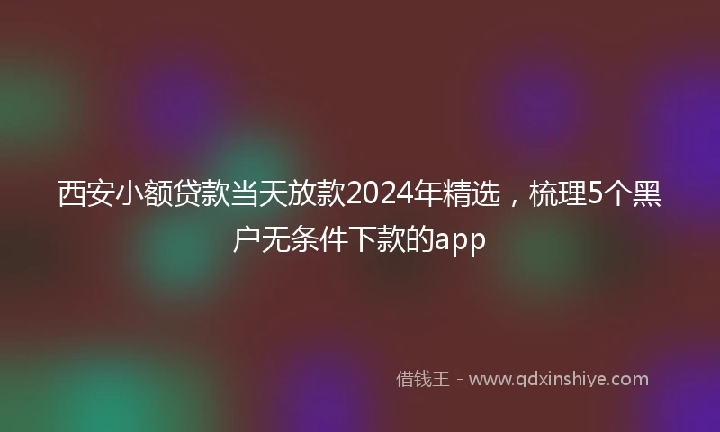 西安小额贷款当天放款2024年精选，梳理5个黑户无条件下款的app