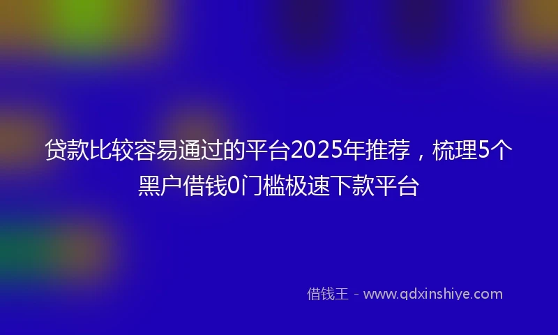 贷款比较容易通过的平台2025年推荐，梳理5个黑户借钱0门槛极速下款平台