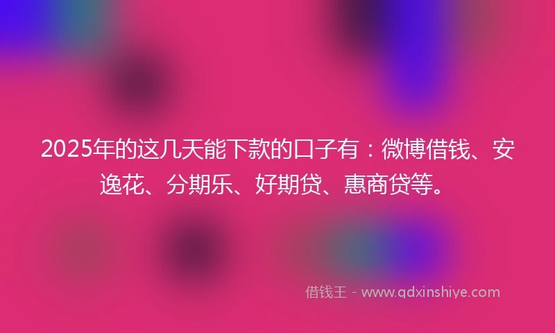 2025年的这几天能下款的口子有：微博借钱、安逸花、分期乐、好期贷、惠商贷等。