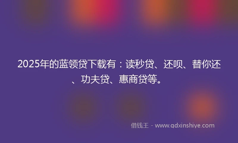 2025年的蓝领贷下载有：读秒贷、还呗、替你还、功夫贷、惠商贷等。
