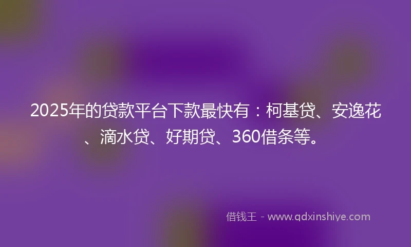2025年的贷款平台下款最快有：柯基贷、安逸花、滴水贷、好期贷、360借条等。