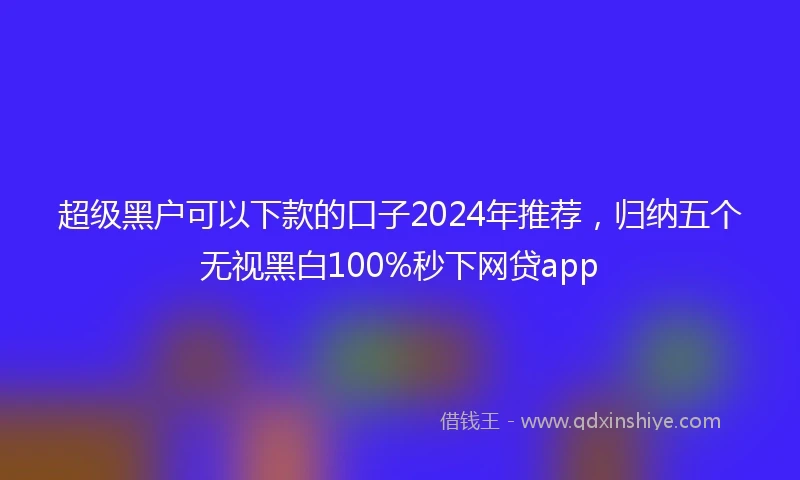 超级黑户可以下款的口子2024年推荐，归纳五个无视黑白100%秒下网贷app