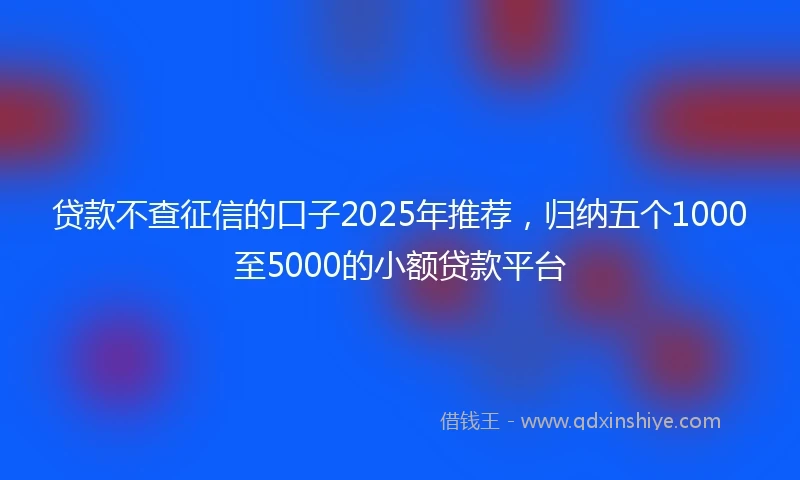 贷款不查征信的口子2025年推荐，归纳五个1000至5000的小额贷款平台