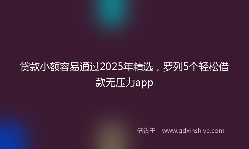 贷款小额容易通过2025年精选，罗列5个轻松借款无压力app