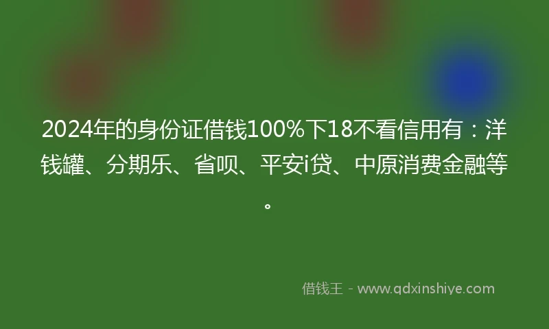 2024年的身份证借钱100%下18不看信用有：洋钱罐、分期乐、省呗、平安i贷、中原消费金融等。