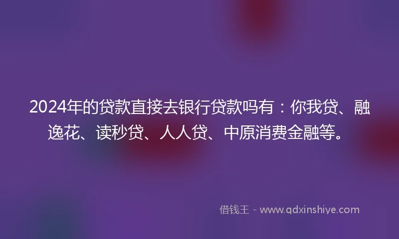 2024年的贷款直接去银行贷款吗有：你我贷、融逸花、读秒贷、人人贷、中原消费金融等。