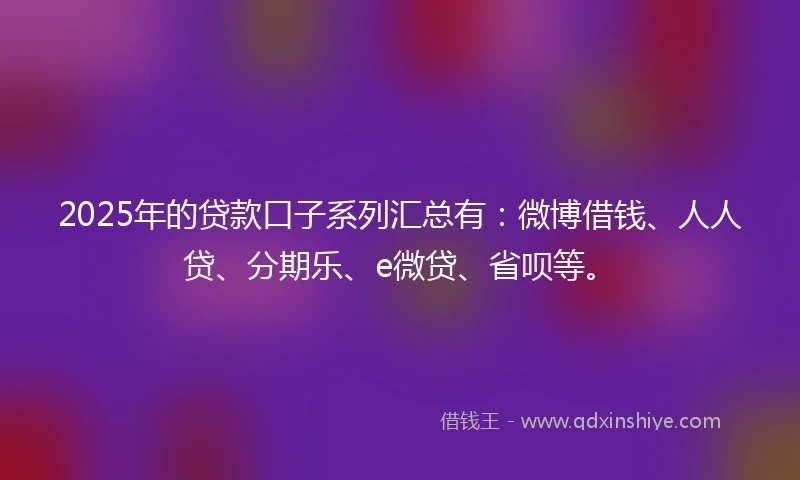 2025年的贷款口子系列汇总有：微博借钱、人人贷、分期乐、e微贷、省呗等。