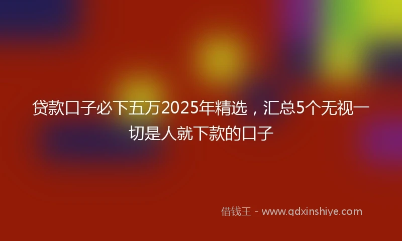 贷款口子必下五万2025年精选，汇总5个无视一切是人就下款的口子
