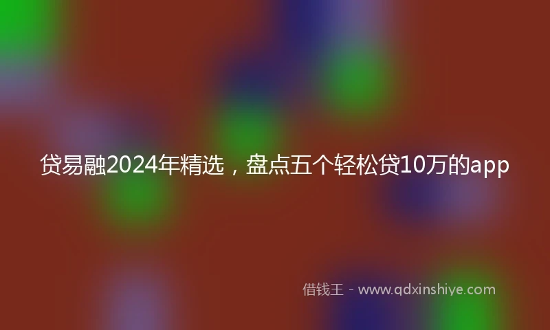 贷易融2024年精选，盘点五个轻松贷10万的app