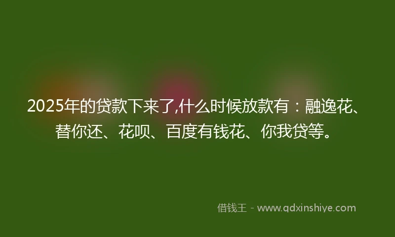 2025年的贷款下来了,什么时候放款有：融逸花、替你还、花呗、百度有钱花、你我贷等。