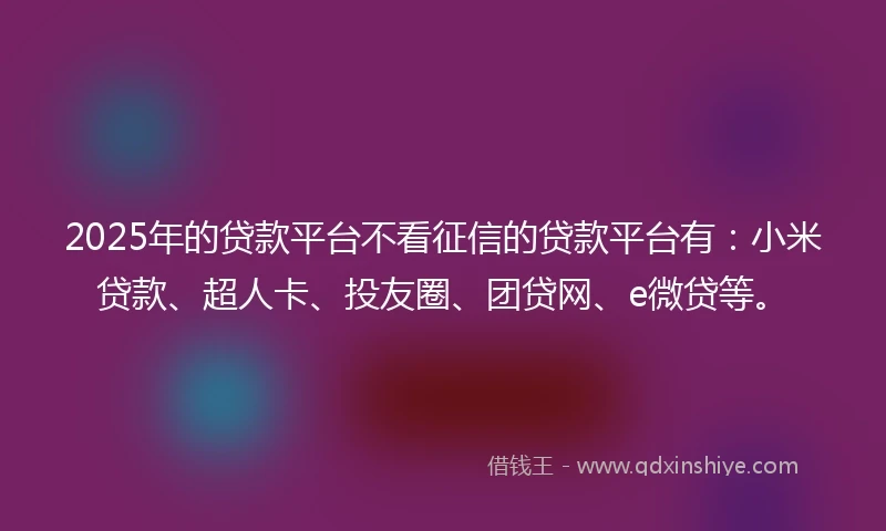 2025年的贷款平台不看征信的贷款平台有：小米贷款、超人卡、投友圈、团贷网、e微贷等。