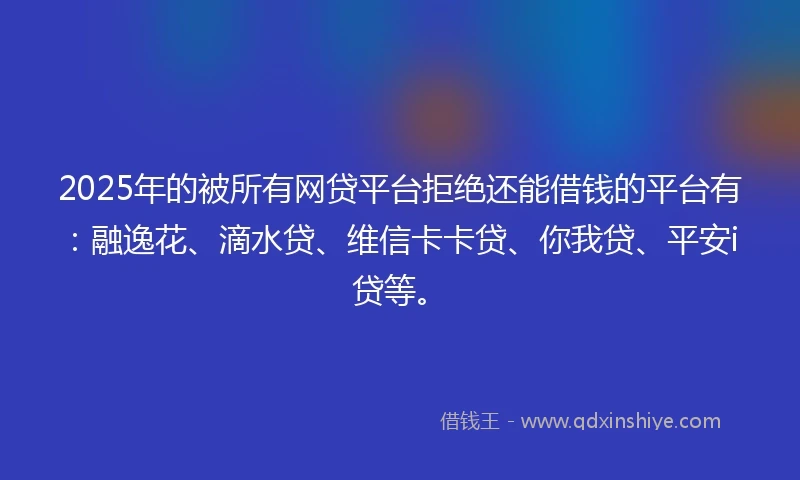 2025年的被所有网贷平台拒绝还能借钱的平台有：融逸花、滴水贷、维信卡卡贷、你我贷、平安i贷等。
