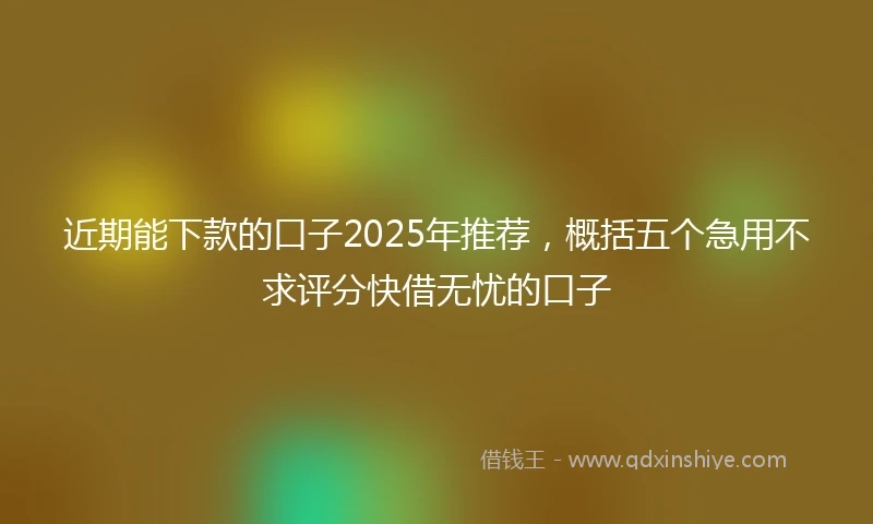 近期能下款的口子2025年推荐，概括五个急用不求评分快借无忧的口子