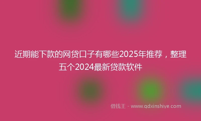 近期能下款的网贷口子有哪些2025年推荐，整理五个2024最新贷款软件