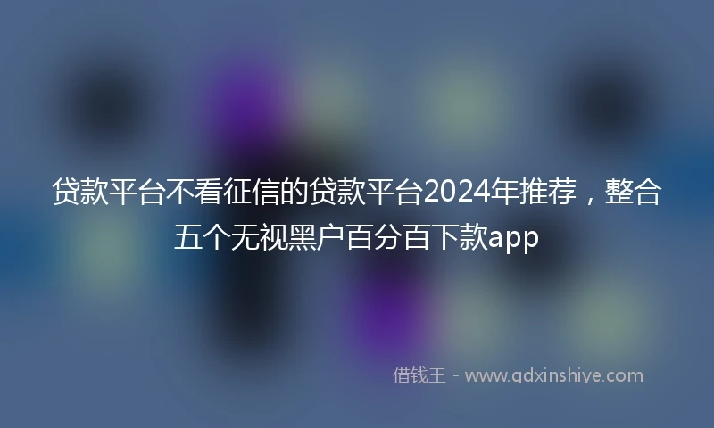 贷款平台不看征信的贷款平台2024年推荐，整合五个无视黑户百分百下款app