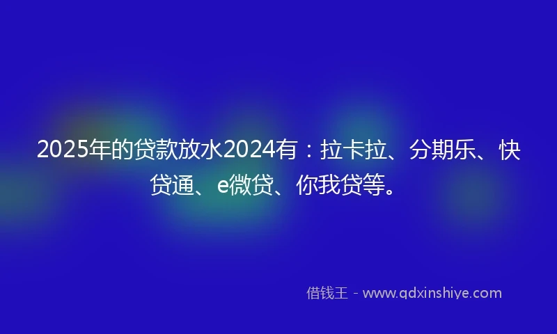 2025年的贷款放水2024有：拉卡拉、分期乐、快贷通、e微贷、你我贷等。
