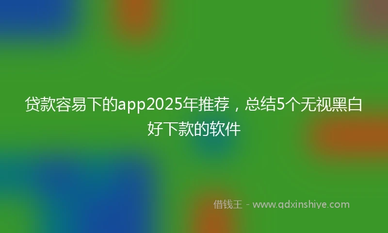 贷款容易下的app2025年推荐，总结5个无视黑白好下款的软件