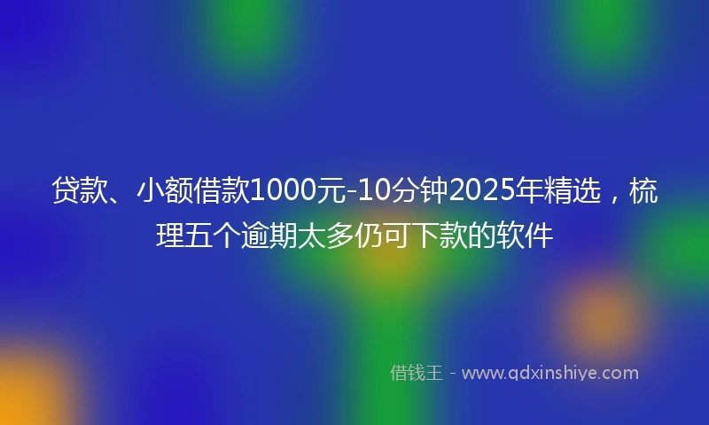 贷款、小额借款1000元-10分钟2025年精选，梳理五个逾期太多仍可下款的软件