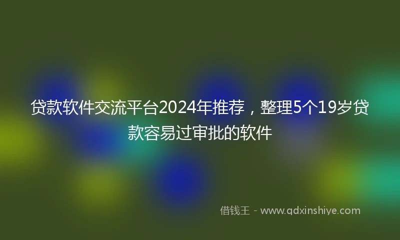 贷款软件交流平台2024年推荐，整理5个19岁贷款容易过审批的软件