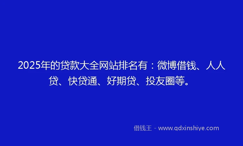 2025年的贷款大全网站排名有:微博借钱、人人贷、快贷通、好期贷、投友圈等。