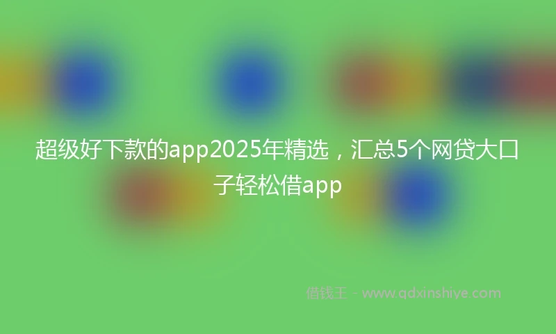 超级好下款的app2025年精选，汇总5个网贷大口子轻松借app