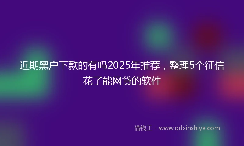 近期黑户下款的有吗2025年推荐，整理5个征信花了能网贷的软件