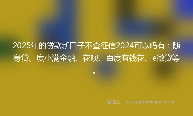 2025年的贷款新口子不查征信2024可以吗有：随身贷、度小满金融、花呗、百度有钱花、e微贷等。