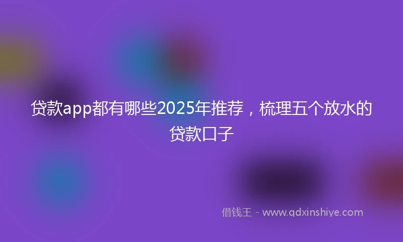 贷款app都有哪些2025年推荐，梳理五个放水的贷款口子