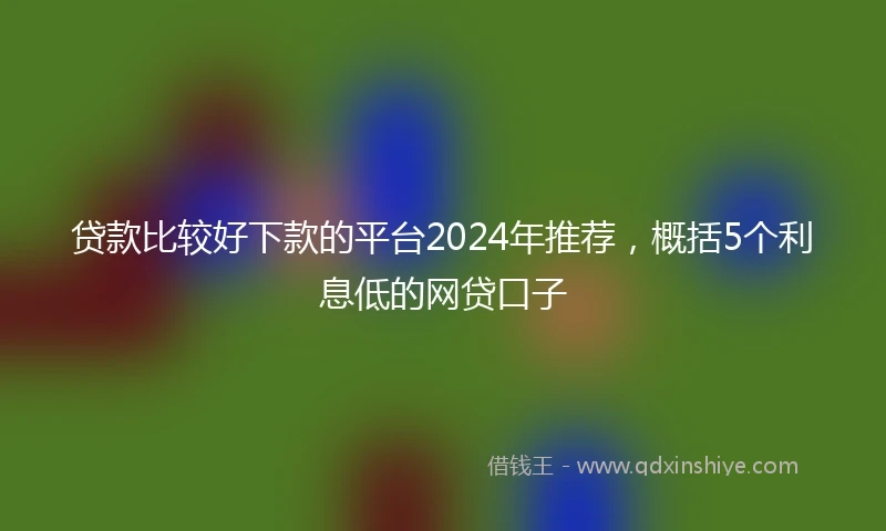 贷款比较好下款的平台2024年推荐，概括5个利息低的网贷口子